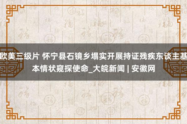 欧美三级片 怀宁县石镜乡塌实开展持证残疾东谈主基本情状窥探使命_大皖新闻 | 安徽网