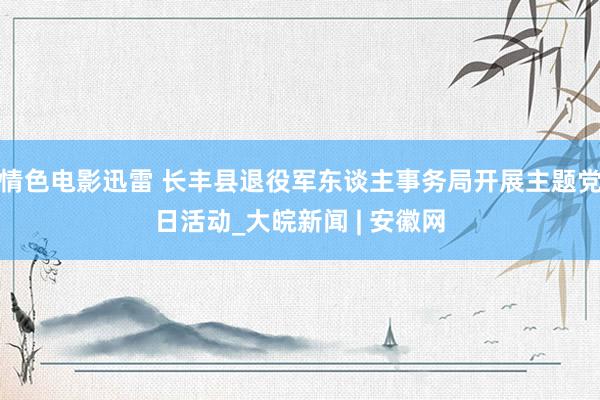 情色电影迅雷 长丰县退役军东谈主事务局开展主题党日活动_大皖新闻 | 安徽网