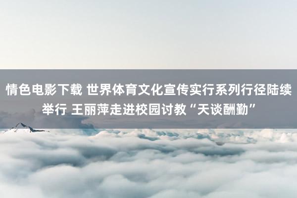 情色电影下载 世界体育文化宣传实行系列行径陆续举行 王丽萍走进校园讨教“天谈酬勤”