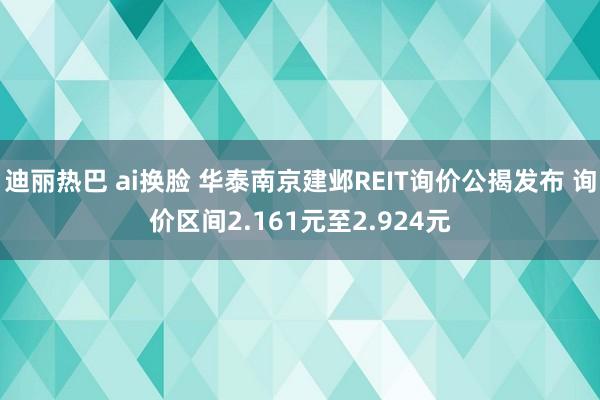 迪丽热巴 ai换脸 华泰南京建邺REIT询价公揭发布 询价区间2.161元至2.924元