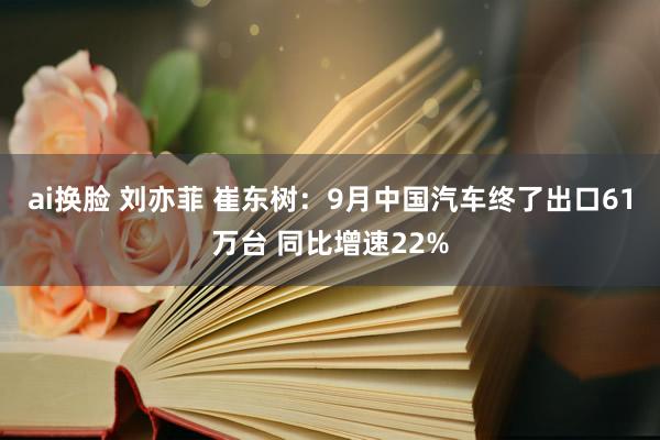 ai换脸 刘亦菲 崔东树：9月中国汽车终了出口61万台 同比增速22%