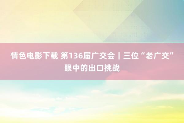 情色电影下载 第136届广交会｜三位“老广交”眼中的出口挑战