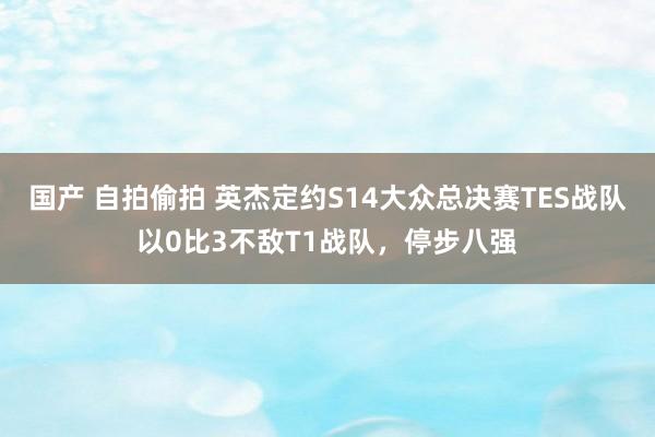 国产 自拍偷拍 英杰定约S14大众总决赛TES战队以0比3不敌T1战队，停步八强