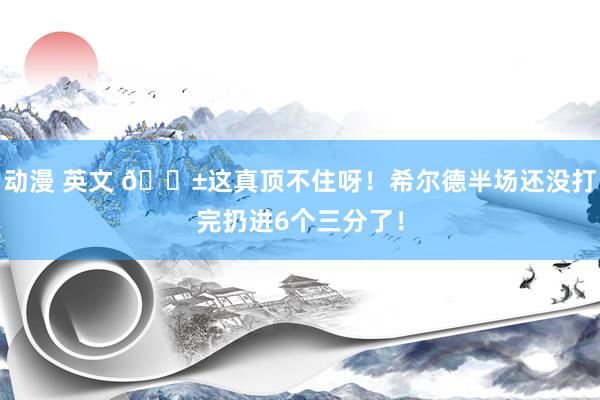 动漫 英文 😱这真顶不住呀！希尔德半场还没打完扔进6个三分了！