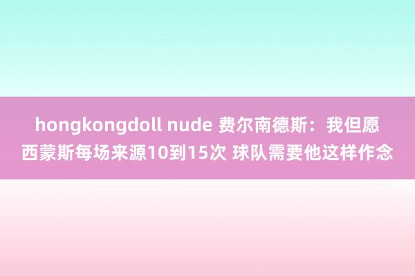 hongkongdoll nude 费尔南德斯：我但愿西蒙斯每场来源10到15次 球队需要他这样作念