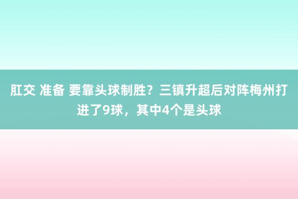 肛交 准备 要靠头球制胜？三镇升超后对阵梅州打进了9球，其中4个是头球