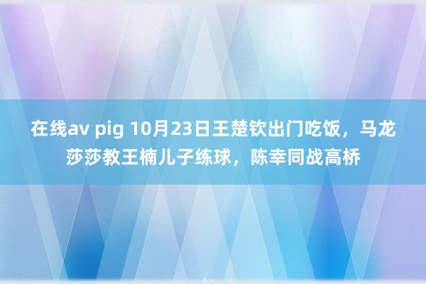 在线av pig 10月23日王楚钦出门吃饭，马龙莎莎教王楠儿子练球，陈幸同战高桥