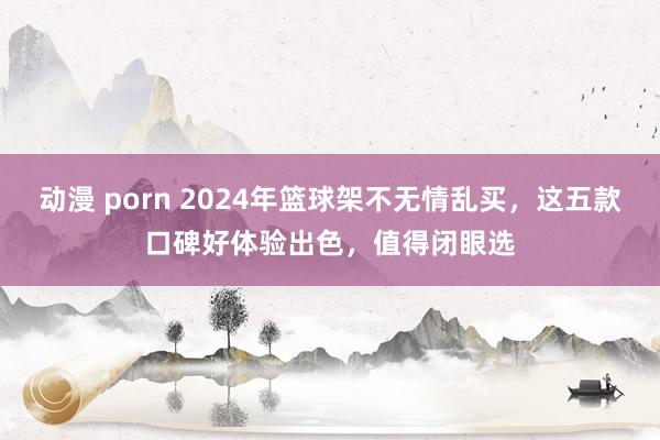 动漫 porn 2024年篮球架不无情乱买，这五款口碑好体验出色，值得闭眼选