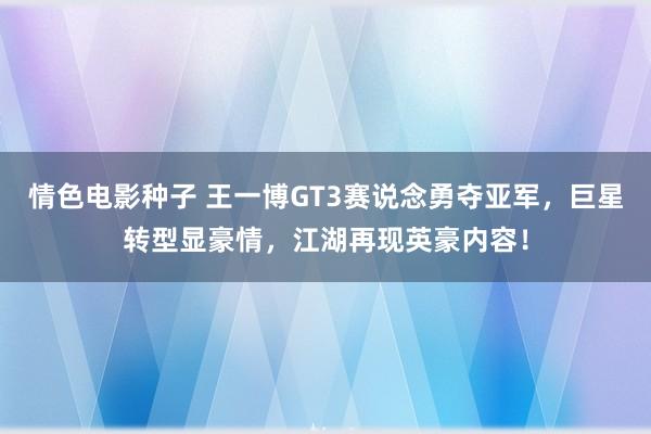 情色电影种子 王一博GT3赛说念勇夺亚军，巨星转型显豪情，江湖再现英豪内容！