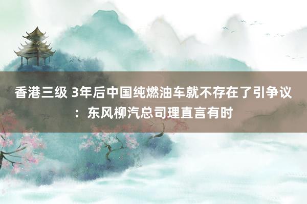 香港三级 3年后中国纯燃油车就不存在了引争议：东风柳汽总司理直言有时