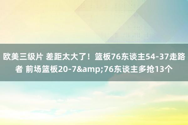 欧美三级片 差距太大了！篮板76东谈主54-37走路者 前场篮板20-7&76东谈主多抢13个