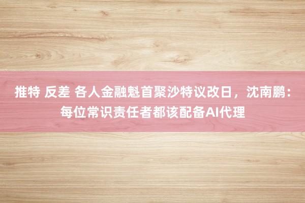 推特 反差 各人金融魁首聚沙特议改日，沈南鹏：每位常识责任者都该配备AI代理