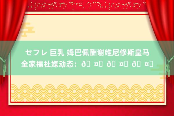 セフレ 巨乳 姆巴佩酬谢维尼修斯皇马全家福社媒动态：🤍🤍🤍