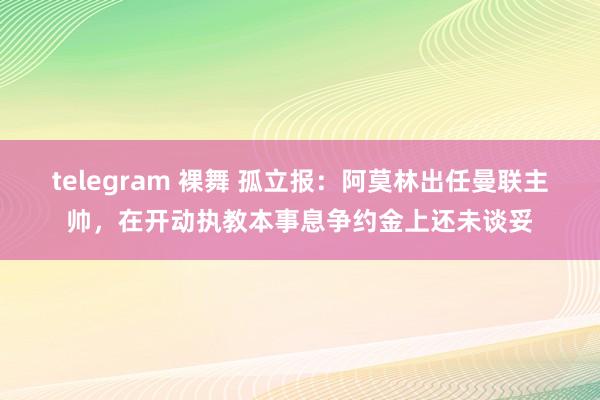 telegram 裸舞 孤立报：阿莫林出任曼联主帅，在开动执教本事息争约金上还未谈妥