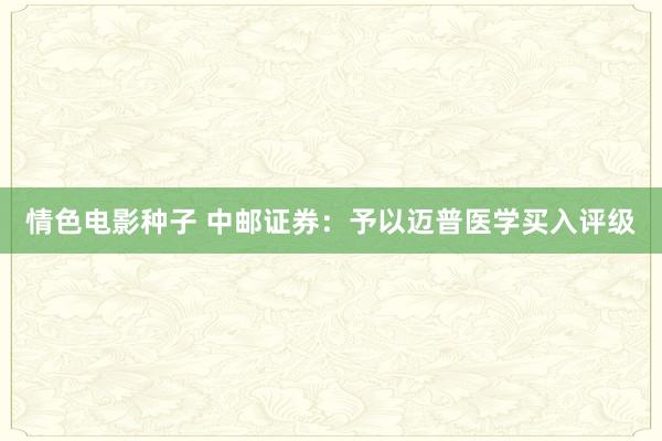 情色电影种子 中邮证券：予以迈普医学买入评级