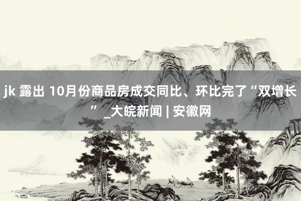 jk 露出 10月份商品房成交同比、环比完了“双增长” _大皖新闻 | 安徽网