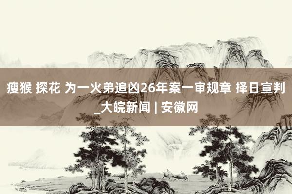 瘦猴 探花 ﻿为一火弟追凶26年案一审规章 择日宣判_大皖新闻 | 安徽网