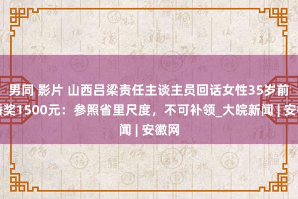 男同 影片 山西吕梁责任主谈主员回话女性35岁前结婚奖1500元：参照省里尺度，不可补领_大皖新闻 | 安徽网