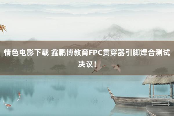 情色电影下载 鑫鹏博教育FPC贯穿器引脚焊合测试决议！