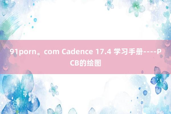 91porn。com Cadence 17.4 学习手册----PCB的绘图