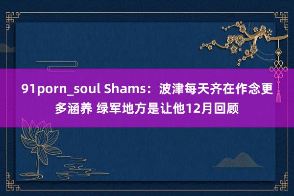 91porn_soul Shams：波津每天齐在作念更多涵养 绿军地方是让他12月回顾