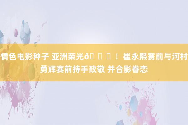 情色电影种子 亚洲荣光🌟！崔永熙赛前与河村勇辉赛前持手致敬 并合影眷恋