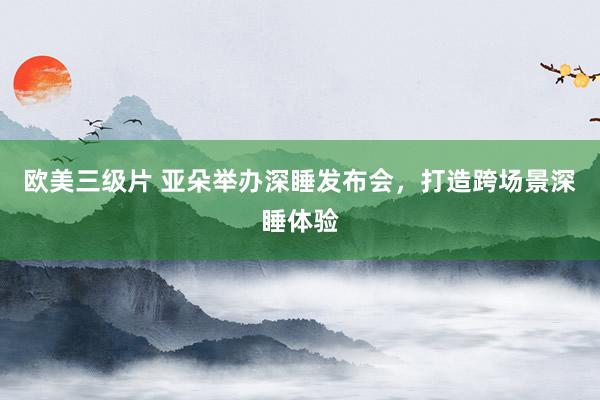 欧美三级片 亚朵举办深睡发布会，打造跨场景深睡体验