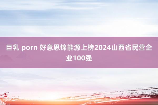 巨乳 porn 好意思锦能源上榜2024山西省民营企业100强