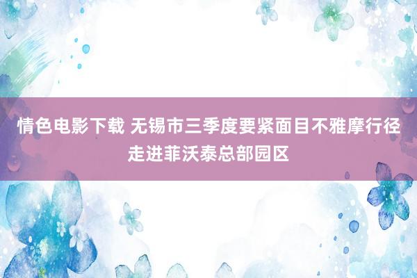 情色电影下载 无锡市三季度要紧面目不雅摩行径走进菲沃泰总部园区