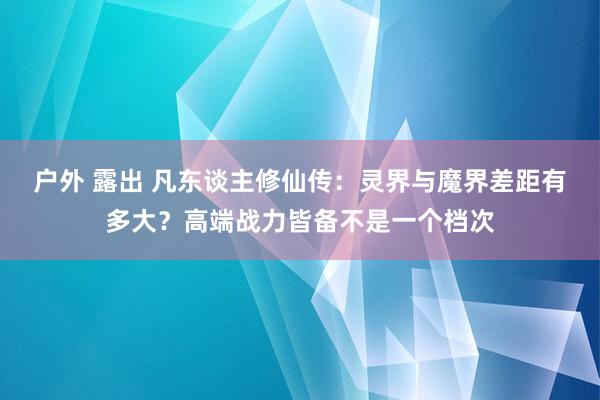 户外 露出 凡东谈主修仙传：灵界与魔界差距有多大？高端战力皆备不是一个档次