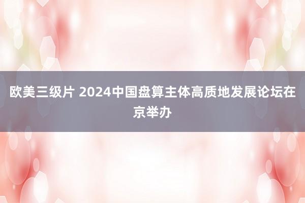 欧美三级片 2024中国盘算主体高质地发展论坛在京举办