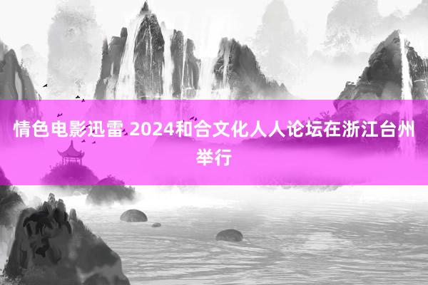 情色电影迅雷 2024和合文化人人论坛在浙江台州举行