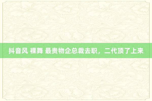 抖音风 裸舞 最贵物企总裁去职，二代顶了上来