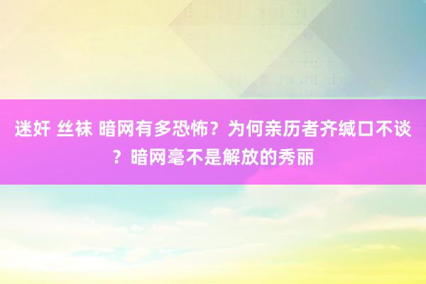 迷奸 丝袜 暗网有多恐怖？为何亲历者齐缄口不谈？暗网毫不是解放的秀丽