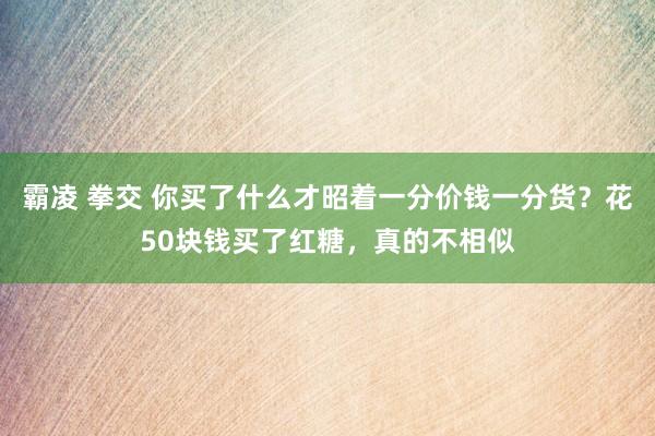 霸凌 拳交 你买了什么才昭着一分价钱一分货？花50块钱买了红糖，真的不相似