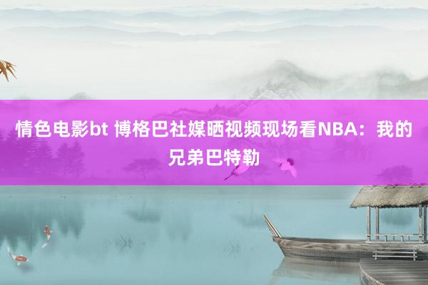 情色电影bt 博格巴社媒晒视频现场看NBA：我的兄弟巴特勒