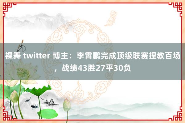 裸舞 twitter 博主：李霄鹏完成顶级联赛捏教百场，战绩43胜27平30负