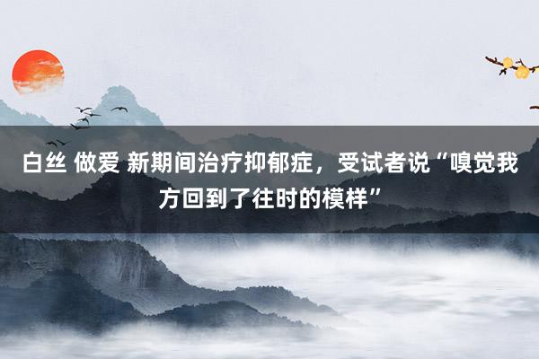 白丝 做爱 新期间治疗抑郁症，受试者说“嗅觉我方回到了往时的模样”