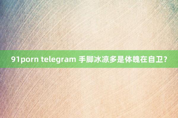 91porn telegram 手脚冰凉多是体魄在自卫？