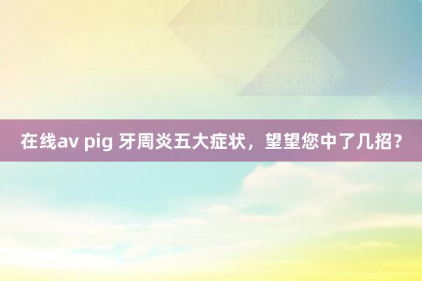 在线av pig 牙周炎五大症状，望望您中了几招？