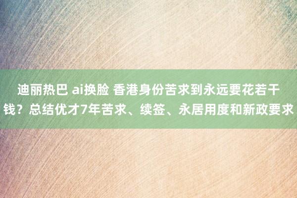 迪丽热巴 ai换脸 香港身份苦求到永远要花若干钱？总结优才7年苦求、续签、永居用度和新政要求