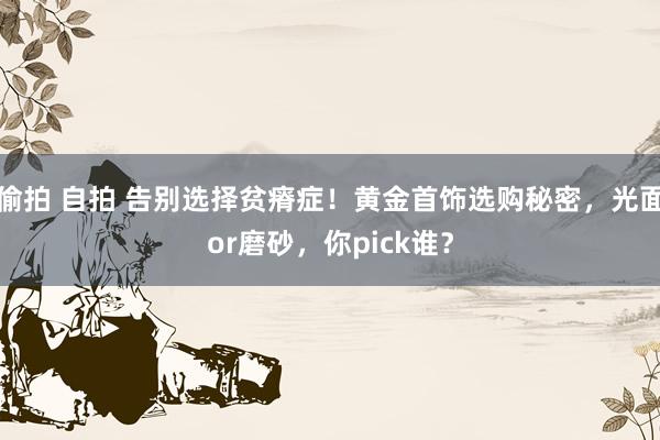 偷拍 自拍 告别选择贫瘠症！黄金首饰选购秘密，光面or磨砂，你pick谁？