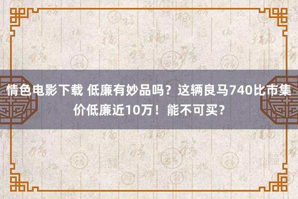 情色电影下载 低廉有妙品吗？这辆良马740比市集价低廉近10万！能不可买？