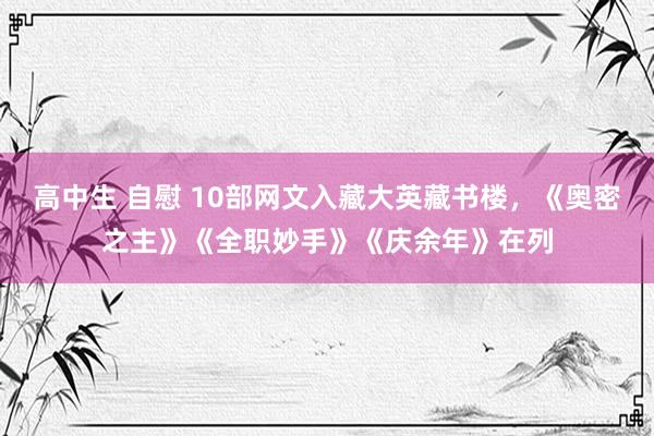 高中生 自慰 10部网文入藏大英藏书楼，《奥密之主》《全职妙手》《庆余年》在列