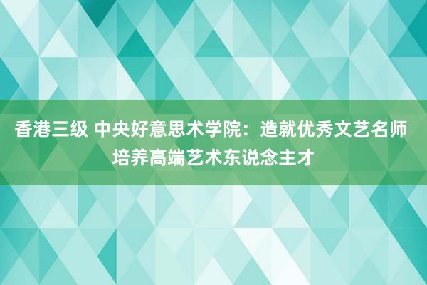 香港三级 中央好意思术学院：造就优秀文艺名师 培养高端艺术东说念主才