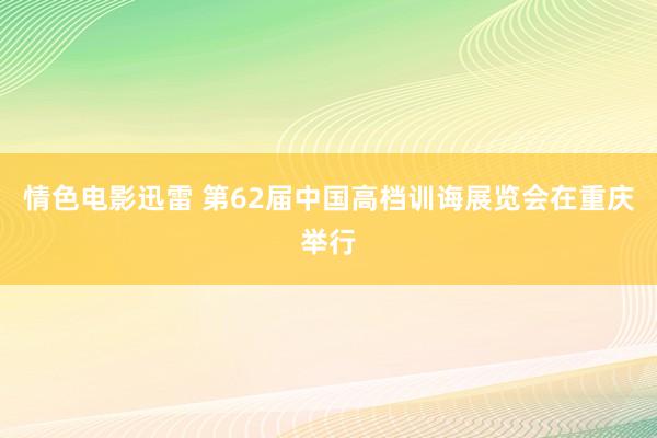 情色电影迅雷 第62届中国高档训诲展览会在重庆举行