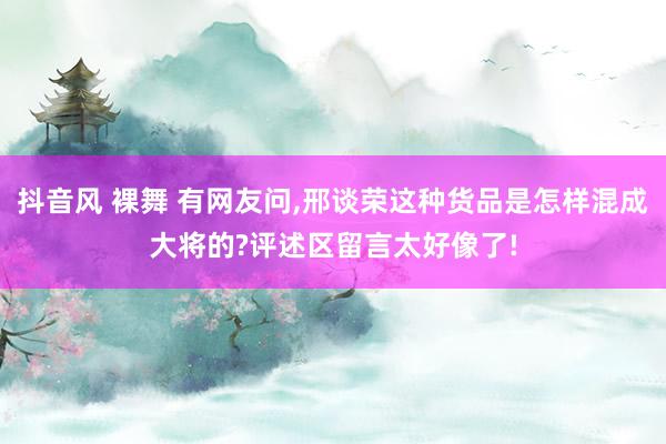 抖音风 裸舞 有网友问，邢谈荣这种货品是怎样混成大将的?评述区留言太好像了!