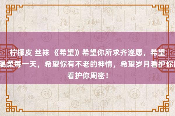 柠檬皮 丝袜 《希望》希望你所求齐遂愿，希望你能温柔每一天，希望你有不老的神情，希望岁月看护你周密！