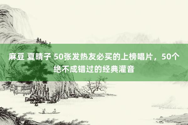 麻豆 夏晴子 50张发热友必买的上榜唱片，50个绝不成错过的经典灌音