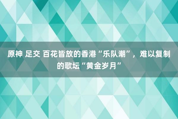 原神 足交 百花皆放的香港“乐队潮”，难以复制的歌坛“黄金岁月”